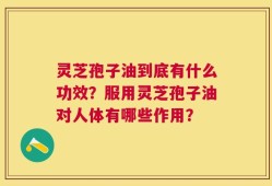 灵芝孢子油到底有什么功效？服用灵芝孢子油对人体有哪些作用？