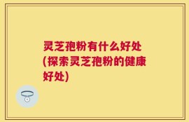 灵芝孢粉有什么好处 (探索灵芝孢粉的健康好处)
