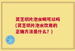 灵芝切片泡水喝可以吗(灵芝切片泡水饮用的正确方法是什么？)