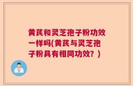黄芪和灵芝孢子粉功效一样吗(黄芪与灵芝孢子粉具有相同功效？)