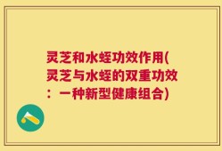 灵芝和水蛭功效作用(灵芝与水蛭的双重功效：一种新型健康组合)