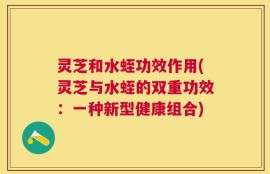 灵芝和水蛭功效作用(灵芝与水蛭的双重功效：一种新型健康组合)