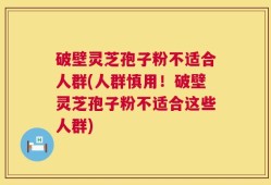破壁灵芝孢子粉不适合人群(人群慎用！破壁灵芝孢子粉不适合这些人群)