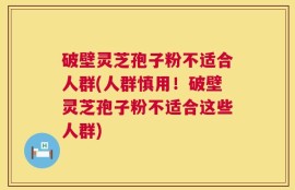 破壁灵芝孢子粉不适合人群(人群慎用！破壁灵芝孢子粉不适合这些人群)