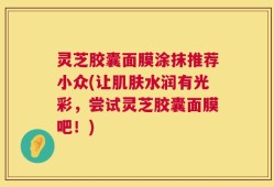 灵芝胶囊面膜涂抹推荐小众(让肌肤水润有光彩，尝试灵芝胶囊面膜吧！)