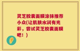 灵芝胶囊面膜涂抹推荐小众(让肌肤水润有光彩，尝试灵芝胶囊面膜吧！)