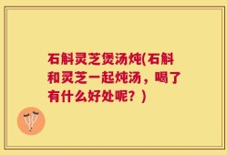 石斛灵芝煲汤炖(石斛和灵芝一起炖汤，喝了有什么好处呢？)