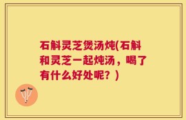 石斛灵芝煲汤炖(石斛和灵芝一起炖汤，喝了有什么好处呢？)