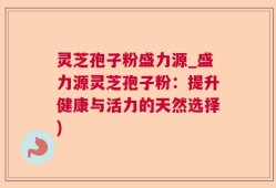 灵芝孢子粉盛力源_盛力源灵芝孢子粉：提升健康与活力的天然选择)