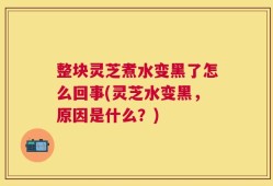 整块灵芝煮水变黑了怎么回事(灵芝水变黑，原因是什么？)