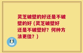 灵芝破壁的好还是不破壁的好 (灵芝破壁好还是不破壁好？何种方法更佳？)
