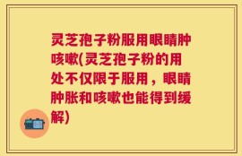 灵芝孢子粉服用眼睛肿咳嗽(灵芝孢子粉的用处不仅限于服用，眼睛肿胀和咳嗽也能得到缓解)