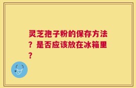 灵芝孢子粉的保存方法？是否应该放在冰箱里？