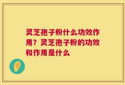 灵芝孢子粉什么功效作用？灵芝孢子粉的功效和作用是什么