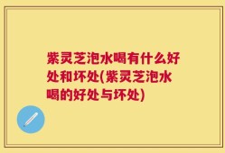 紫灵芝泡水喝有什么好处和坏处(紫灵芝泡水喝的好处与坏处)