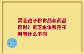 灵芝孢子粉食品和药品区别？灵芝本体和孢子粉有什么不同