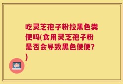 吃灵芝孢子粉拉黑色粪便吗(食用灵芝孢子粉是否会导致黑色便便？)