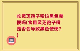 吃灵芝孢子粉拉黑色粪便吗(食用灵芝孢子粉是否会导致黑色便便？)