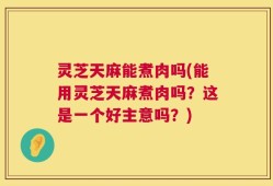 灵芝天麻能煮肉吗(能用灵芝天麻煮肉吗？这是一个好主意吗？)
