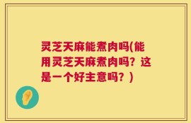灵芝天麻能煮肉吗(能用灵芝天麻煮肉吗？这是一个好主意吗？)