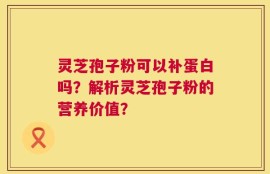 灵芝孢子粉可以补蛋白吗？解析灵芝孢子粉的营养价值？