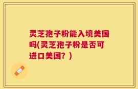 灵芝孢子粉能入境美国吗(灵芝孢子粉是否可进口美国？)