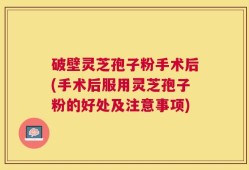 破壁灵芝孢子粉手术后(手术后服用灵芝孢子粉的好处及注意事项)