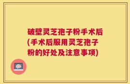 破壁灵芝孢子粉手术后(手术后服用灵芝孢子粉的好处及注意事项)