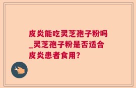 皮炎能吃灵芝孢子粉吗_灵芝孢子粉是否适合皮炎患者食用？