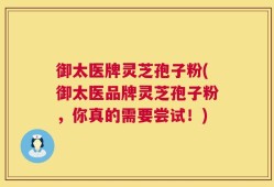 御太医牌灵芝孢子粉(御太医品牌灵芝孢子粉，你真的需要尝试！)