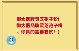 御太医牌灵芝孢子粉(御太医品牌灵芝孢子粉，你真的需要尝试！)