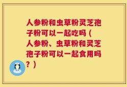 人参粉和虫草粉灵芝孢子粉可以一起吃吗 (人参粉、虫草粉和灵芝孢子粉可以一起食用吗？)