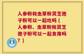 人参粉和虫草粉灵芝孢子粉可以一起吃吗 (人参粉、虫草粉和灵芝孢子粉可以一起食用吗？)