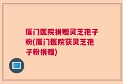 厦门医院捐赠灵芝孢子粉(厦门医院获灵芝孢子粉捐赠)