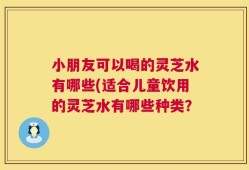 小朋友可以喝的灵芝水有哪些(适合儿童饮用的灵芝水有哪些种类？
