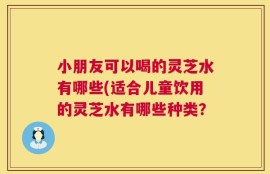 小朋友可以喝的灵芝水有哪些(适合儿童饮用的灵芝水有哪些种类？