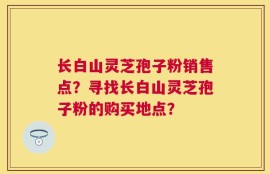 长白山灵芝孢子粉销售点？寻找长白山灵芝孢子粉的购买地点？