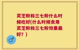 灵芝粉和三七粉什么时候吃好(什么时候食用灵芝粉和三七粉效果最好？)
