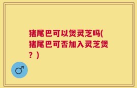 猪尾巴可以煲灵芝吗(猪尾巴可否加入灵芝煲？)