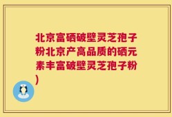 北京富硒破壁灵芝孢子粉北京产高品质的硒元素丰富破壁灵芝孢子粉)