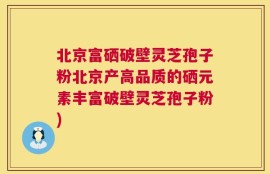 北京富硒破壁灵芝孢子粉北京产高品质的硒元素丰富破壁灵芝孢子粉)