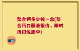 螯合钙多少钱一盒(螯合钙口服液报价，限时折扣优惠中)