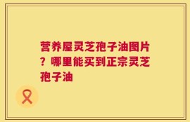 营养屋灵芝孢子油图片？哪里能买到正宗灵芝孢子油