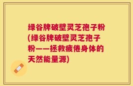 绿谷牌破壁灵芝孢子粉(绿谷牌破壁灵芝孢子粉——拯救疲倦身体的天然能量源)