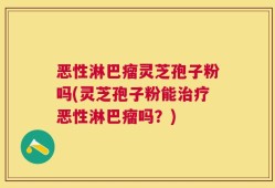 恶性淋巴瘤灵芝孢子粉吗(灵芝孢子粉能治疗恶性淋巴瘤吗？)