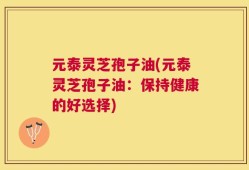 元泰灵芝孢子油(元泰灵芝孢子油：保持健康的好选择)