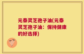 元泰灵芝孢子油(元泰灵芝孢子油：保持健康的好选择)