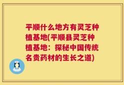 平顺什么地方有灵芝种植基地(平顺县灵芝种植基地：探秘中国传统名贵药材的生长之道)