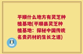 平顺什么地方有灵芝种植基地(平顺县灵芝种植基地：探秘中国传统名贵药材的生长之道)