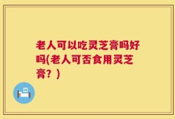 老人可以吃灵芝膏吗好吗(老人可否食用灵芝膏？)
